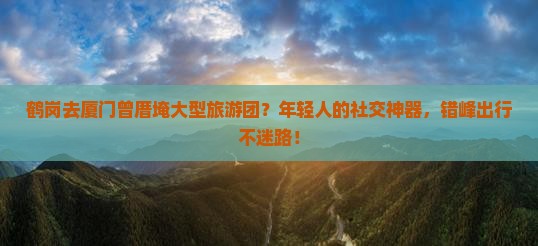 鹤岗去厦门曾厝埯大型旅游团？年轻人的社交神器，错峰出行不迷路！