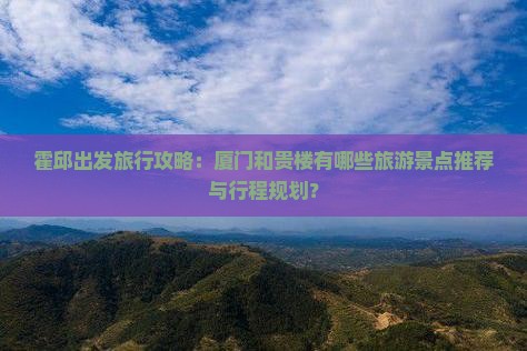 霍邱出发旅行攻略：厦门和贵楼有哪些旅游景点推荐与行程规划？