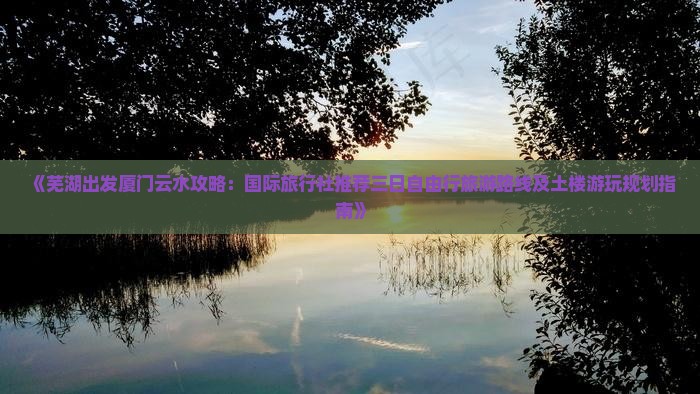 《芜湖出发厦门云水攻略：国际旅行社推荐三日自由行旅游路线及土楼游玩规划指南》