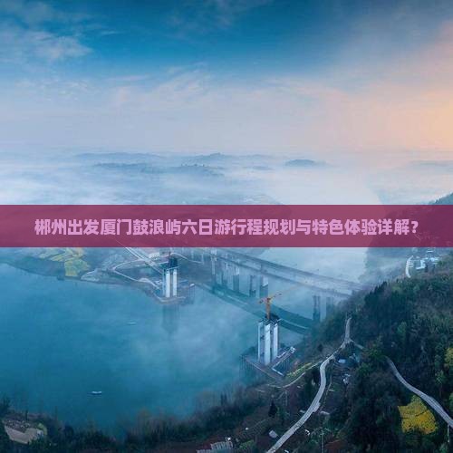 郴州出发厦门鼓浪屿六日游行程规划与特色体验详解？