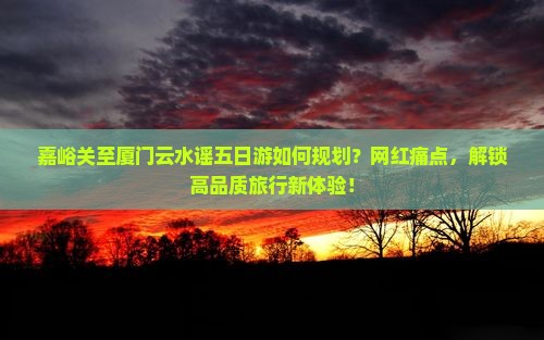 嘉峪关至厦门云水谣五日游如何规划？网红痛点，解锁高品质旅行新体验！