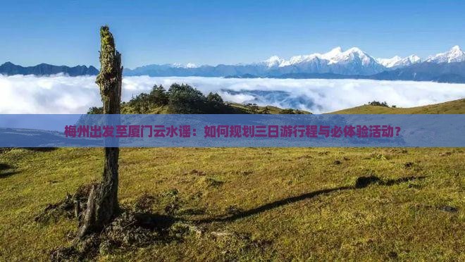 梅州出发至厦门云水谣：如何规划三日游行程与必体验活动？