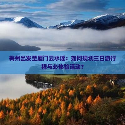 梅州出发至厦门云水谣：如何规划三日游行程与必体验活动？