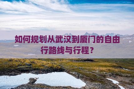 如何规划从武汉到厦门的自由行路线与行程？