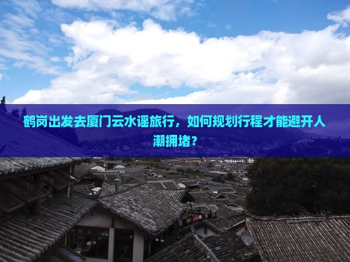 鹤岗出发去厦门云水谣旅行，如何规划行程才能避开人潮拥堵？