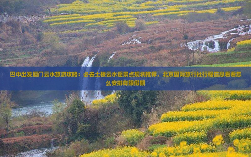 巴中出发厦门云水旅游攻略：必去土楼云水谣景点规划推荐，北京国际旅行社行程信息看看怎么安排有限假期