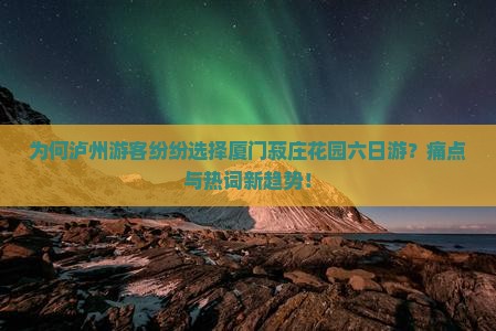 为何泸州游客纷纷选择厦门菽庄花园六日游？痛点与热词新趋势！