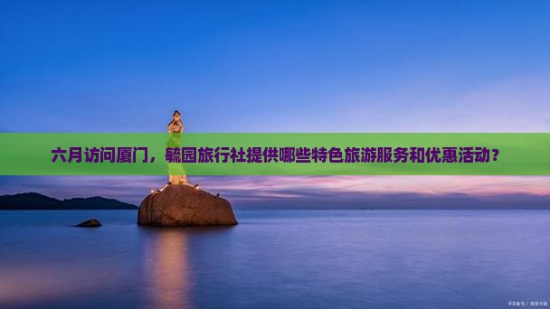 六月访问厦门，毓园旅行社提供哪些特色旅游服务和优惠活动？