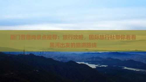 厦门曾厝埯景点推荐：旅行攻略，国际旅行社带你看看黑河出发的旅游路线