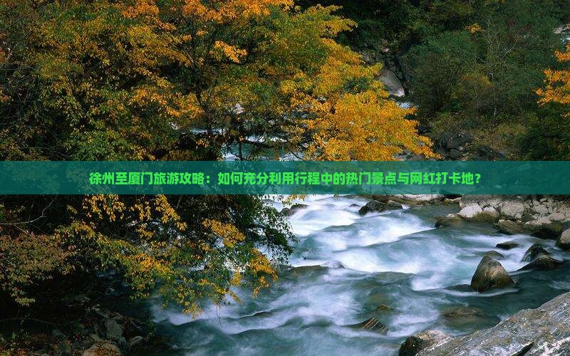 徐州至厦门旅游攻略：如何充分利用行程中的热门景点与网红打卡地？