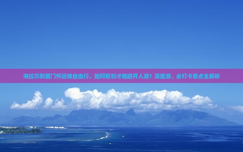 海拉尔到厦门怀远楼自由行，如何规划才能避开人潮？深度游、必打卡景点全解析