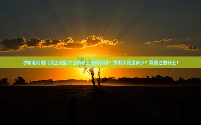 防城港到厦门菽庄花园六日游怎么安排行程？费用大概是多少？需要注意什么？