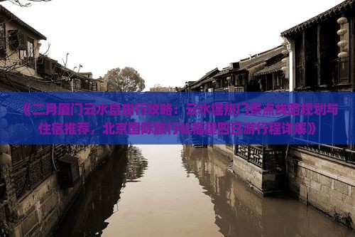 《二月厦门云水自由行攻略：云水谣热门景点线路规划与住宿推荐，北京国际旅行社福建四日游行程详解》