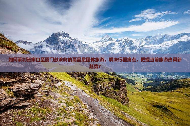 如何策划张家口至厦门鼓浪屿的高品质团体旅游，解决行程痛点，把握当前旅游热词新趋势？
