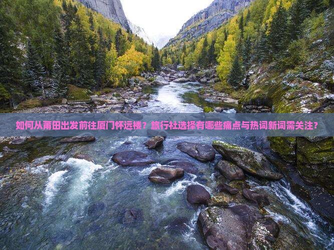 如何从莆田出发前往厦门怀远楼？旅行社选择有哪些痛点与热词新词需关注？