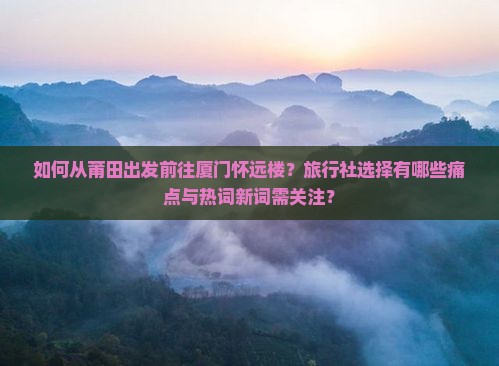如何从莆田出发前往厦门怀远楼？旅行社选择有哪些痛点与热词新词需关注？