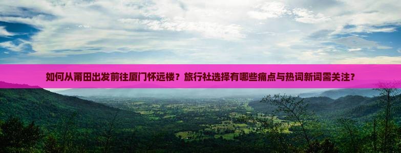 如何从莆田出发前往厦门怀远楼？旅行社选择有哪些痛点与热词新词需关注？