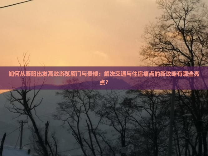 如何从襄阳出发高效游览厦门与贵楼：解决交通与住宿痛点的新攻略有哪些亮点？