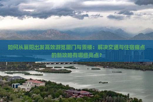如何从襄阳出发高效游览厦门与贵楼：解决交通与住宿痛点的新攻略有哪些亮点？