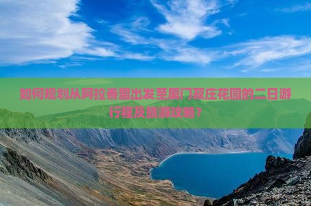 如何规划从阿拉善盟出发至厦门菽庄花园的二日游行程及旅游攻略？