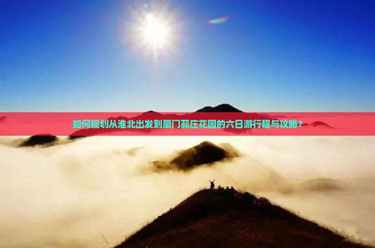如何规划从淮北出发到厦门菽庄花园的六日游行程与攻略？