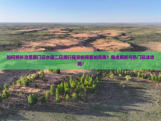如何将长治至厦门云水谣二日游行程安排得更加完美？痛点解析与热门玩法攻略！