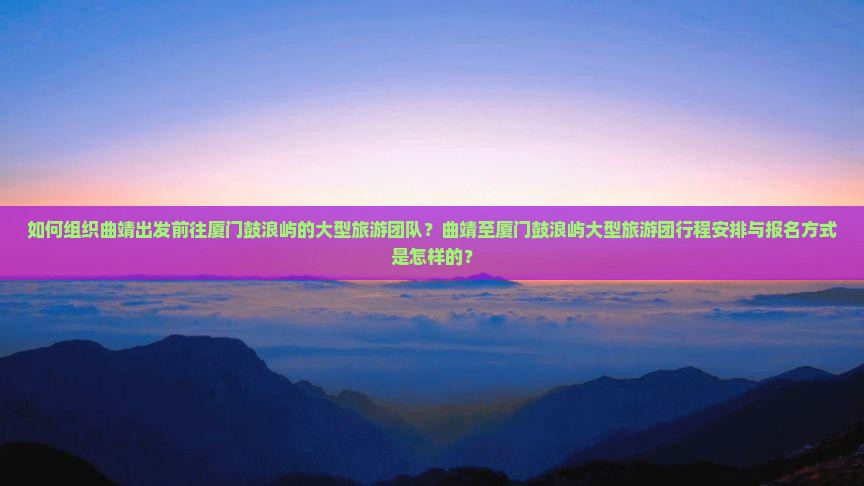 如何组织曲靖出发前往厦门鼓浪屿的大型旅游团队？曲靖至厦门鼓浪屿大型旅游团行程安排与报名方式是怎样的？