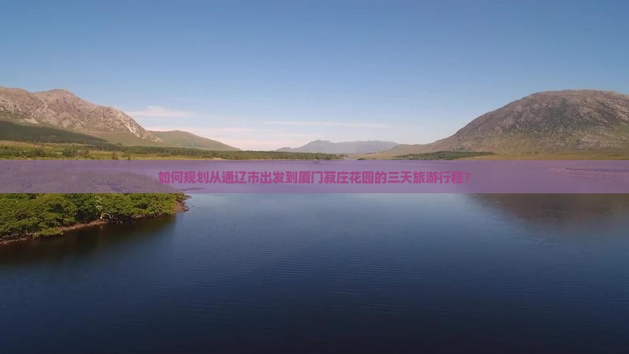 如何规划从通辽市出发到厦门菽庄花园的三天旅游行程？