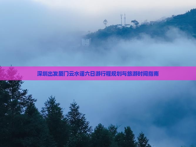 深圳出发厦门云水谣六日游行程规划与旅游时间指南