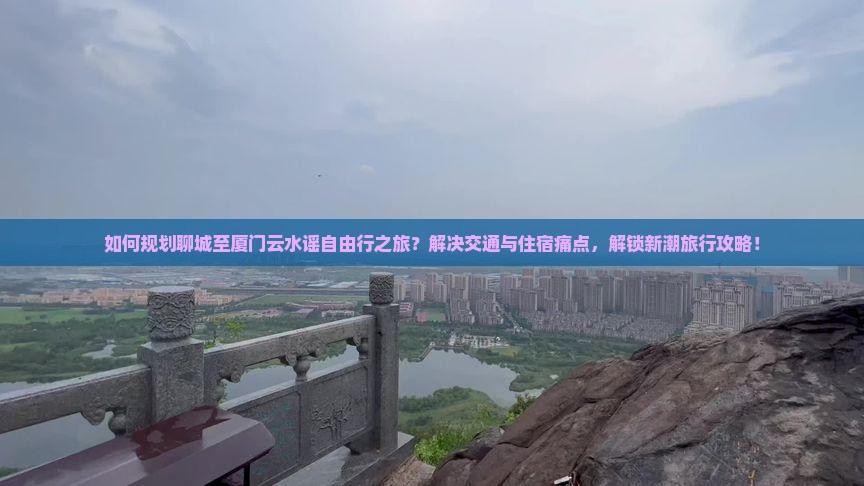 如何规划聊城至厦门云水谣自由行之旅？解决交通与住宿痛点，解锁新潮旅行攻略！