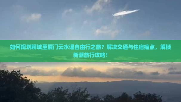 如何规划聊城至厦门云水谣自由行之旅？解决交通与住宿痛点，解锁新潮旅行攻略！