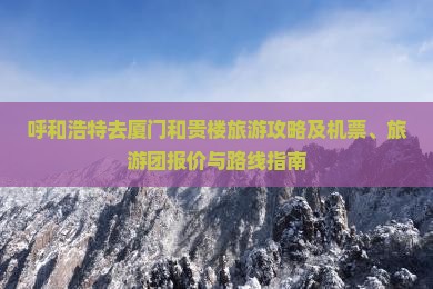 呼和浩特去厦门和贵楼旅游攻略及机票、旅游团报价与路线指南