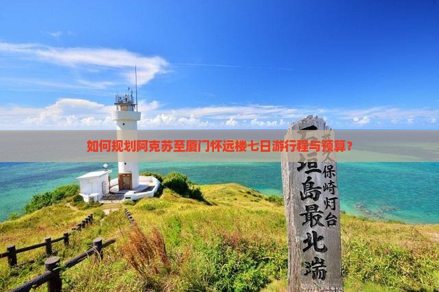 如何规划阿克苏至厦门怀远楼七日游行程与预算？