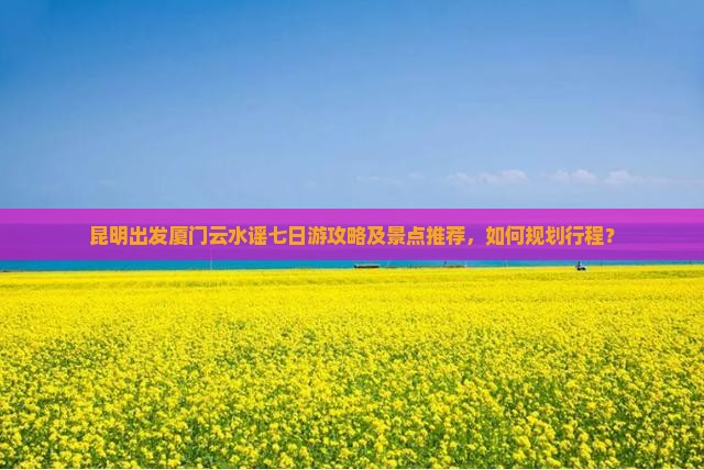 昆明出发厦门云水谣七日游攻略及景点推荐，如何规划行程？