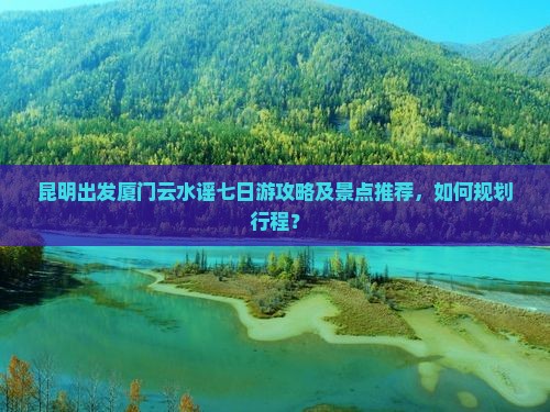 昆明出发厦门云水谣七日游攻略及景点推荐，如何规划行程？