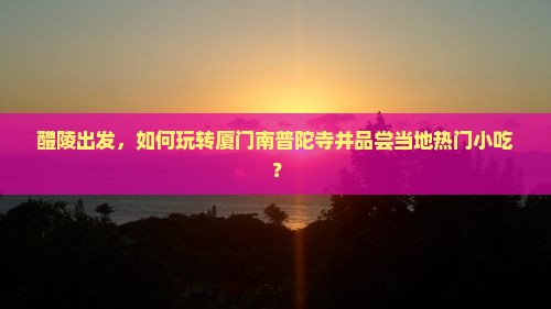 醴陵出发，如何玩转厦门南普陀寺并品尝当地热门小吃？