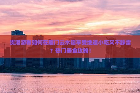 贵港游客如何在厦门云水谣享受地道小吃又不踩雷？热门美食攻略！