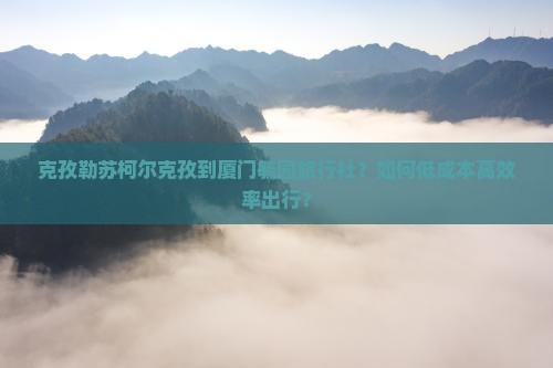 克孜勒苏柯尔克孜到厦门毓园旅行社？如何低成本高效率出行？