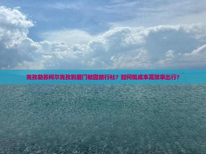 克孜勒苏柯尔克孜到厦门毓园旅行社？如何低成本高效率出行？