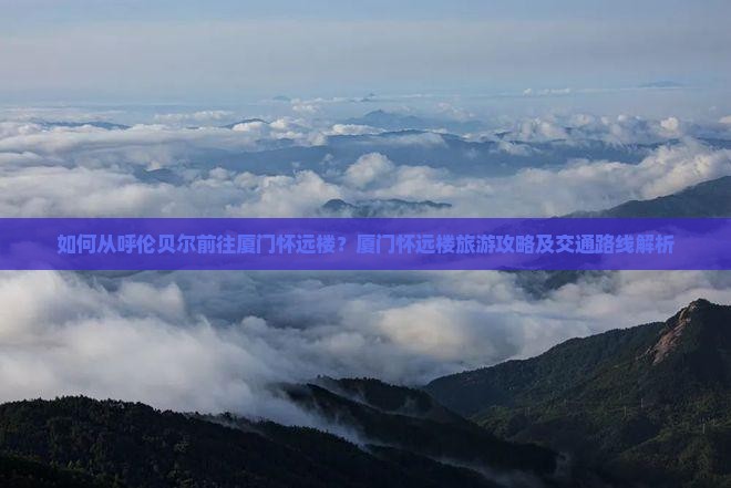如何从呼伦贝尔前往厦门怀远楼？厦门怀远楼旅游攻略及交通路线解析