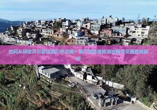 如何从呼伦贝尔前往厦门怀远楼？厦门怀远楼旅游攻略及交通路线解析