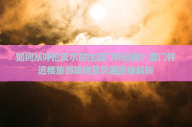 如何从呼伦贝尔前往厦门怀远楼？厦门怀远楼旅游攻略及交通路线解析