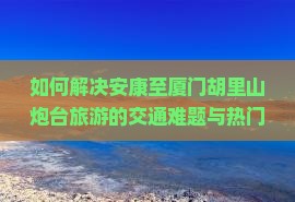 如何解决安康至厦门胡里山炮台旅游的交通难题与热门景点攻略痛点？
