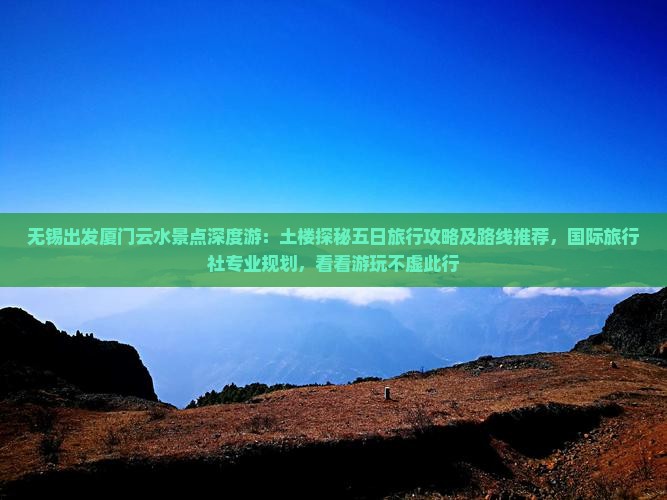 无锡出发厦门云水景点深度游：土楼探秘五日旅行攻略及路线推荐，国际旅行社专业规划，看看游玩不虚此行