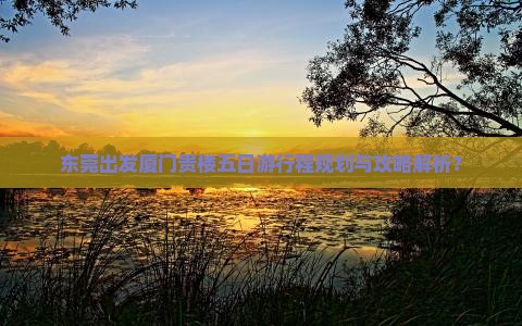 东莞出发厦门贵楼五日游行程规划与攻略解析？