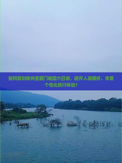 如何规划扬州至厦门毓园六日游，避开人潮拥挤，享受个性化旅行体验？