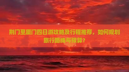 荆门至厦门四日游攻略及行程推荐，如何规划旅行路线与预算？
