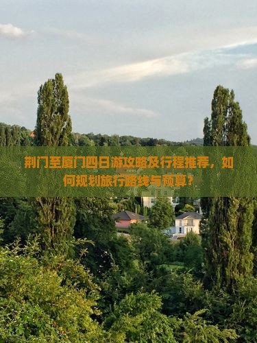 荆门至厦门四日游攻略及行程推荐，如何规划旅行路线与预算？