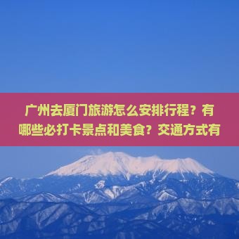 广州去厦门旅游怎么安排行程？有哪些必打卡景点和美食？交通方式有哪些？