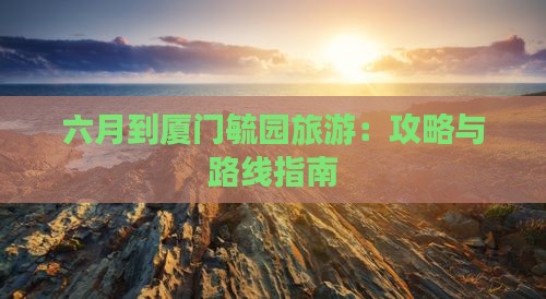 六月到厦门毓园旅游:攻略与路线指南 六月到厦门毓园旅游:攻略与路线指南